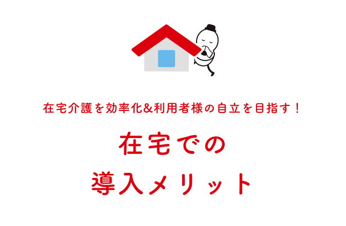 在宅介護を効率化&利用者様の自立を目指す！ 在宅での導入メリット